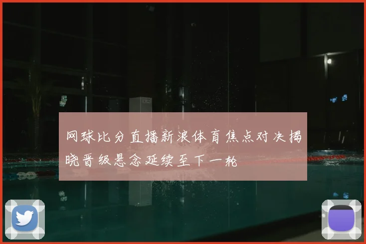 网球比分直播新浪体育焦点对决揭晓晋级悬念延续至下一轮