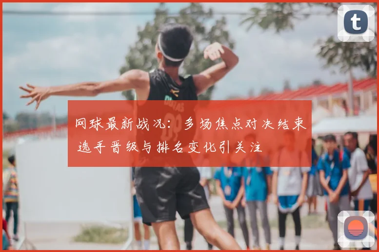 网球最新战况：多场焦点对决结束 选手晋级与排名变化引关注