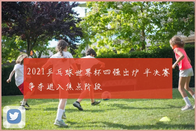 2021乒乓球世界杯四强出炉 半决赛争夺进入焦点阶段