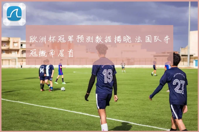 欧洲杯冠军预测数据揭晓 法国队夺冠概率居首