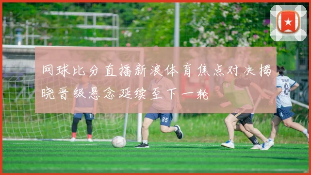 网球比分直播新浪体育焦点对决揭晓晋级悬念延续至下一轮