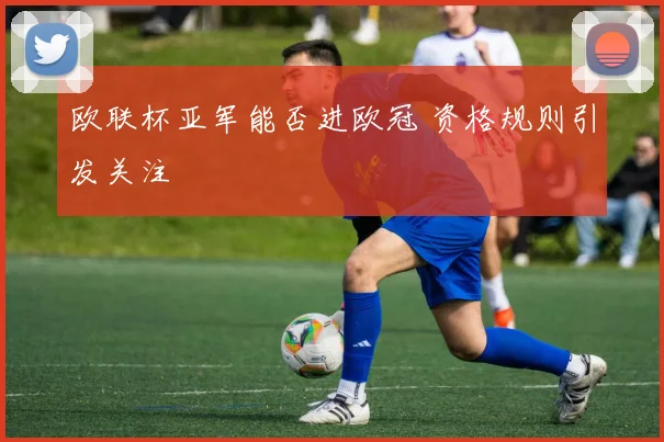 欧联杯亚军能否进欧冠 资格规则引发关注