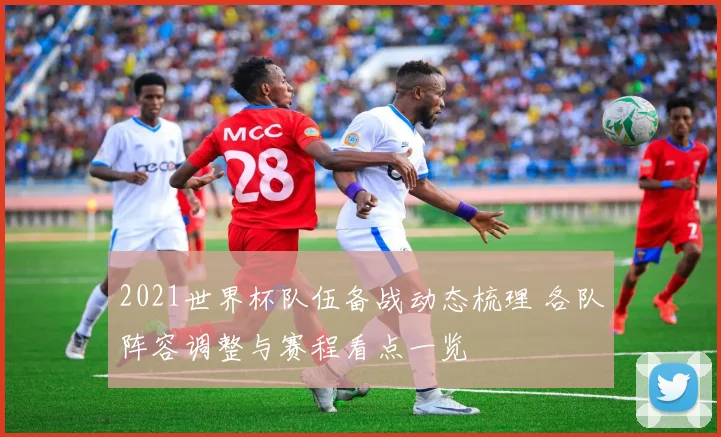 2021世界杯队伍备战动态梳理 各队阵容调整与赛程看点一览