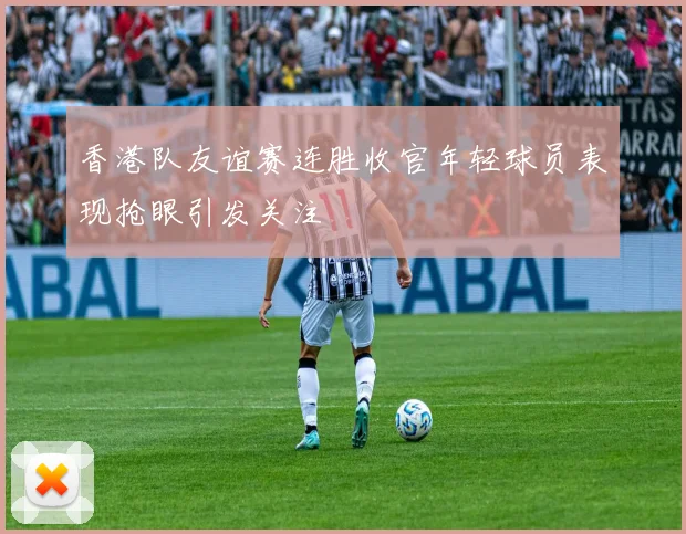 香港队友谊赛连胜收官年轻球员表现抢眼引发关注