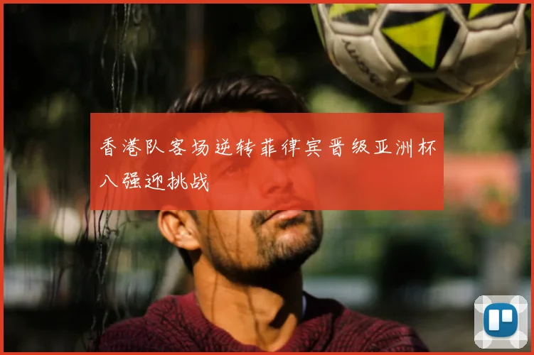 香港队客场逆转菲律宾晋级亚洲杯八强迎挑战