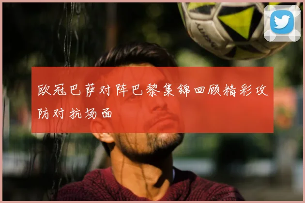 欧冠巴萨对阵巴黎集锦回顾精彩攻防对抗场面