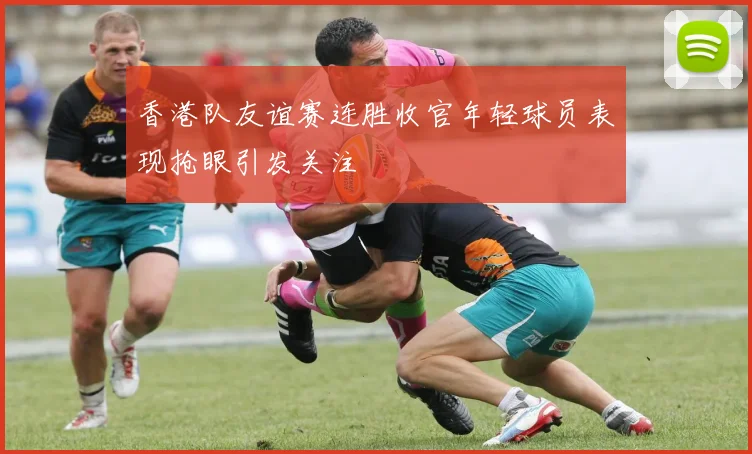 香港队友谊赛连胜收官年轻球员表现抢眼引发关注