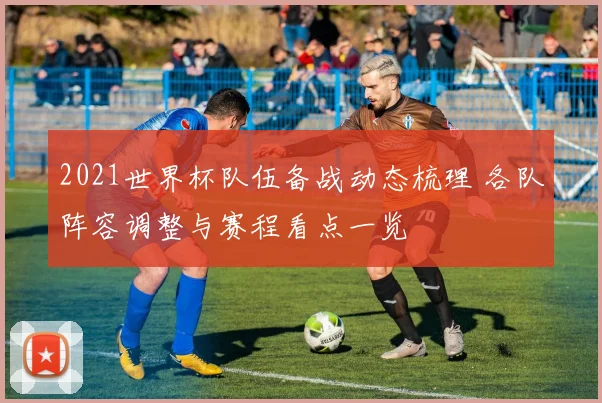 2021世界杯队伍备战动态梳理 各队阵容调整与赛程看点一览