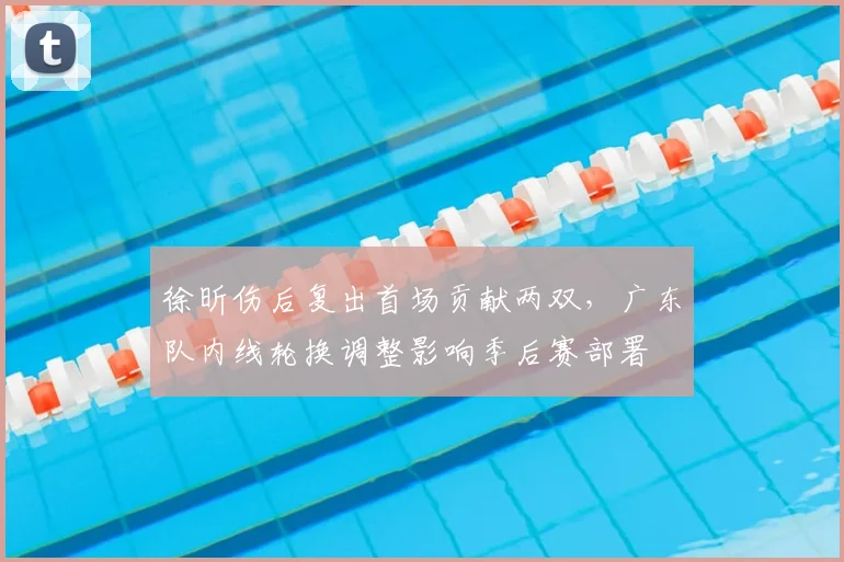 徐昕伤后复出首场贡献两双，广东队内线轮换调整影响季后赛部署