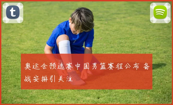 奥运会预选赛中国男篮赛程公布 备战安排引关注