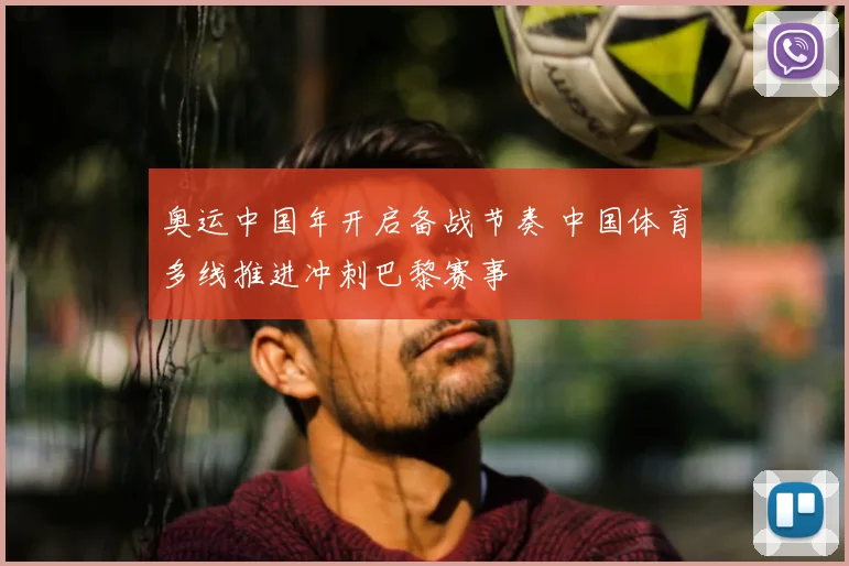 奥运中国年开启备战节奏 中国体育多线推进冲刺巴黎赛事