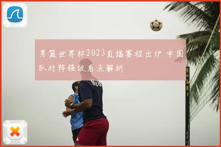 男篮世界杯2023直播赛程出炉 中国队对阵强敌看点解析