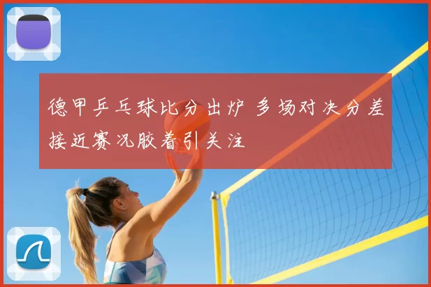 德甲乒乓球比分出炉 多场对决分差接近赛况胶着引关注