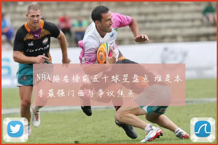 NBA排名榜前五十球星盘点 谁是本季最强门面与争议焦点