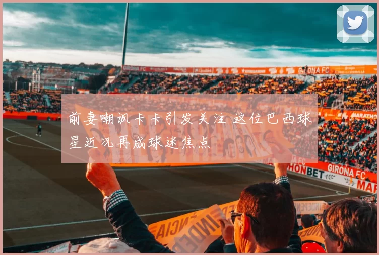 前妻嘲讽卡卡引发关注 这位巴西球星近况再成球迷焦点