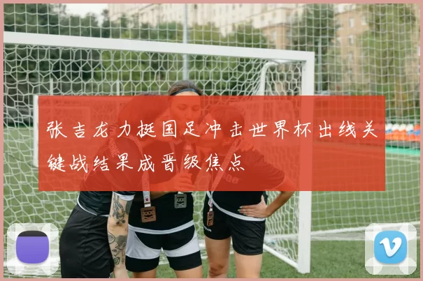 张吉龙力挺国足冲击世界杯出线关键战结果成晋级焦点