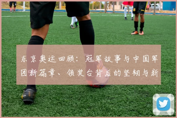 东京奥运回顾：冠军故事与中国军团新篇章、领奖台背后的坚韧与新梦想
