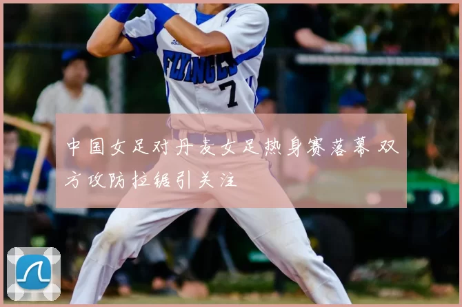 中国女足对丹麦女足热身赛落幕 双方攻防拉锯引关注