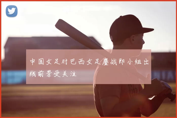 中国女足对巴西女足鏖战即小组出线前景受关注