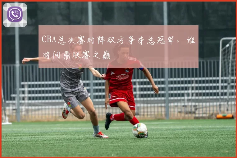 CBA总决赛对阵双方争夺总冠军，谁将问鼎联赛之巅