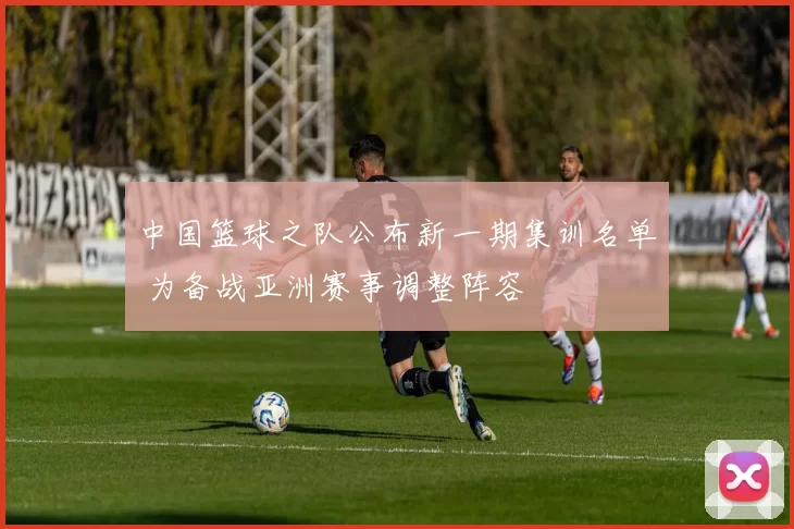 中国篮球之队公布新一期集训名单 为备战亚洲赛事调整阵容