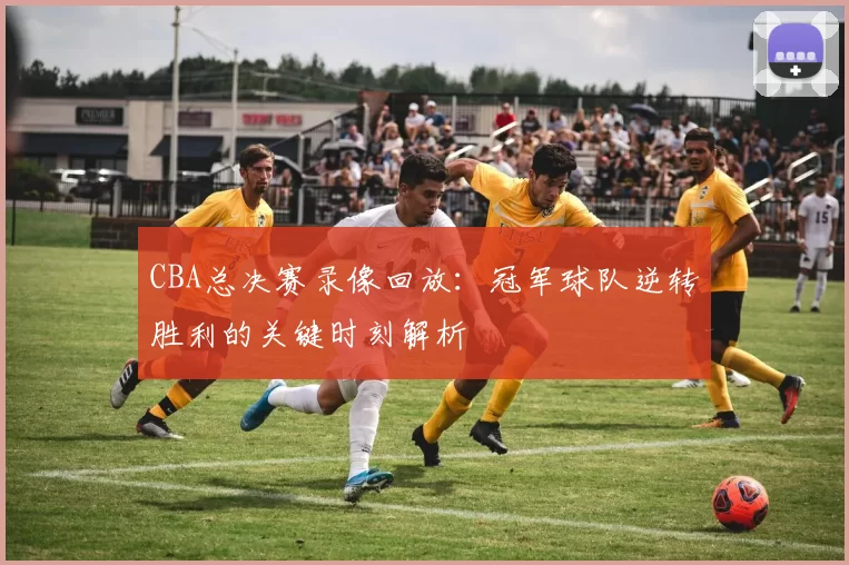CBA总决赛录像回放:冠军球队逆转胜利的关键时刻解析