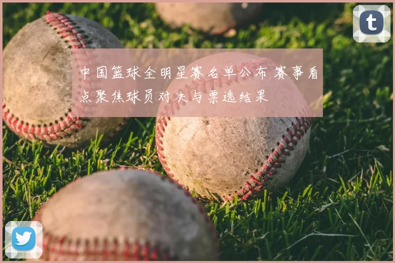 中国篮球全明星赛名单公布 赛事看点聚焦球员对决与票选结果