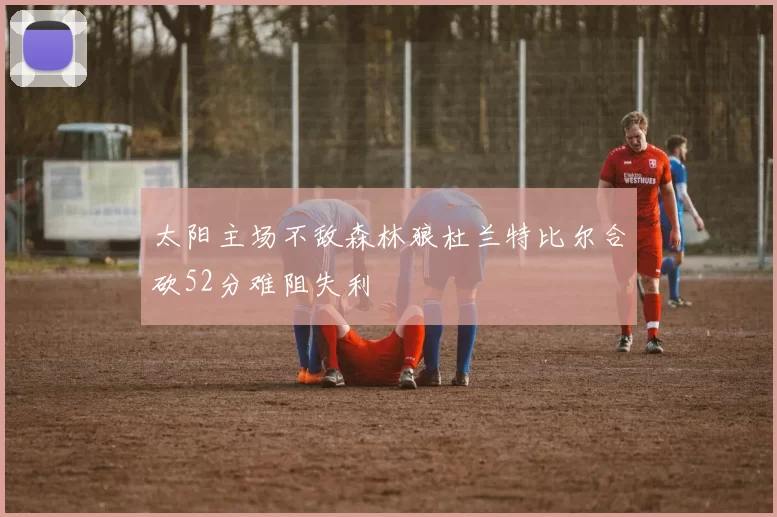 太阳主场不敌森林狼杜兰特比尔合砍52分难阻失利