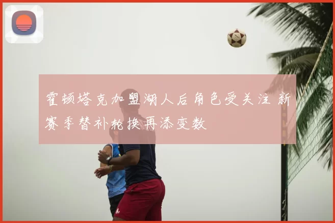 霍顿塔克加盟湖人后角色受关注 新赛季替补轮换再添变数