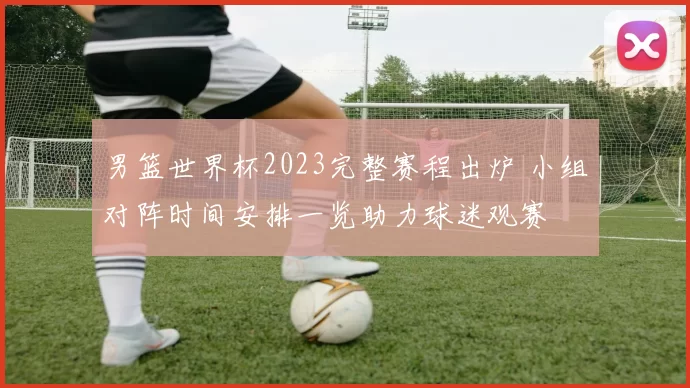 男篮世界杯2023完整赛程出炉 小组对阵时间安排一览助力球迷观赛
