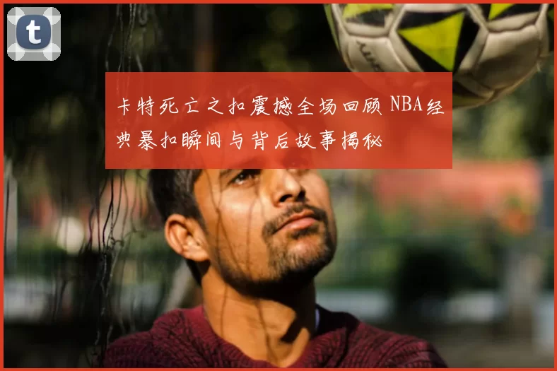 卡特死亡之扣震撼全场回顾 NBA经典暴扣瞬间与背后故事揭秘