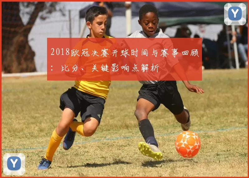 2018欧冠决赛开球时间与赛事回顾:比分、关键影响点解析