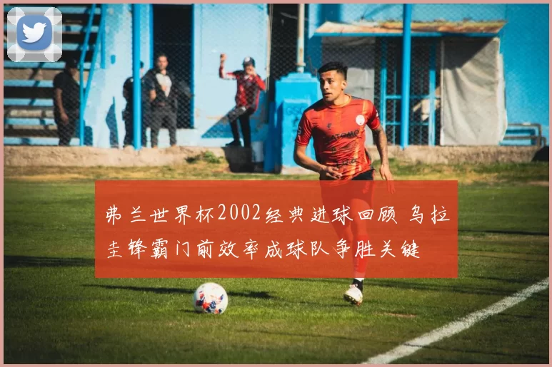 弗兰世界杯2002经典进球回顾 乌拉圭锋霸门前效率成球队争胜关键