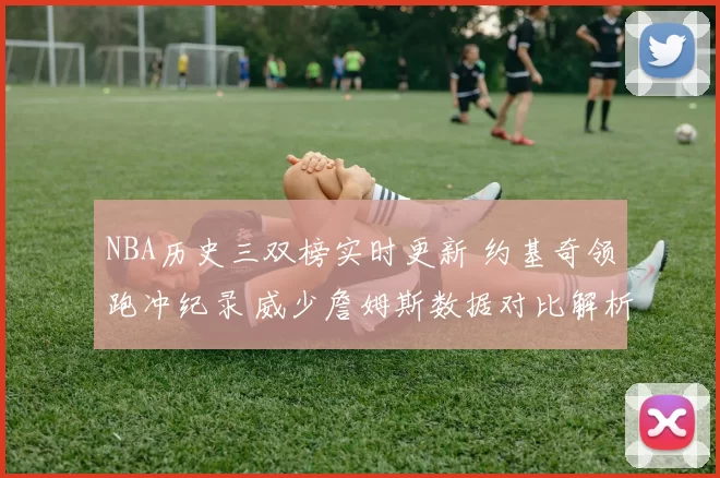 NBA历史三双榜实时更新 约基奇领跑冲纪录 威少詹姆斯数据对比解析