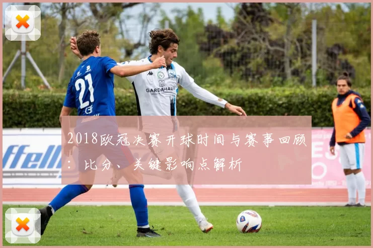 2018欧冠决赛开球时间与赛事回顾:比分、关键影响点解析