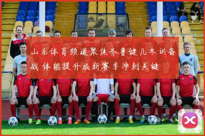 山东体育频道聚焦齐鲁健儿冬训备战 体能提升成新赛季冲刺关键