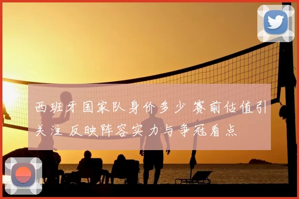 西班牙国家队身价多少 赛前估值引关注 反映阵容实力与争冠看点