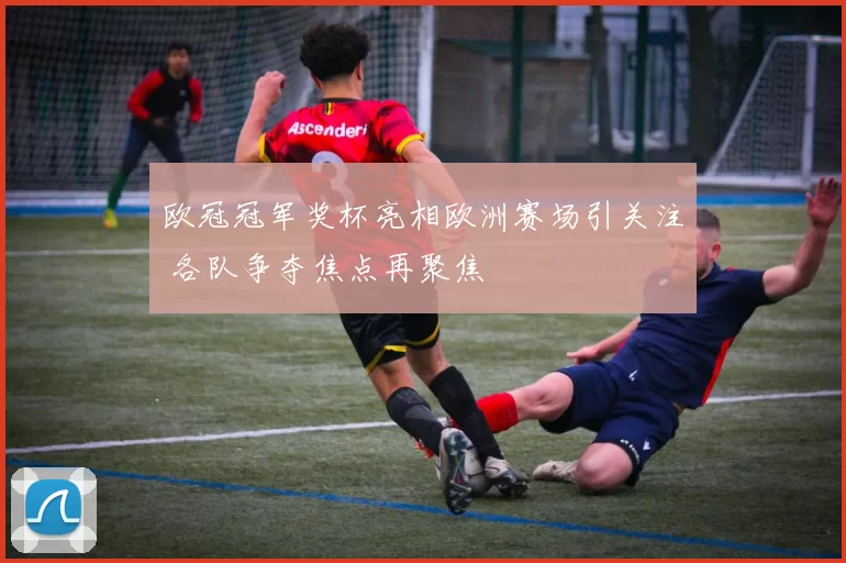 欧冠冠军奖杯亮相欧洲赛场引关注 各队争夺焦点再聚焦