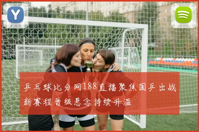 乒乓球比分网188直播聚焦国乒出战新赛程晋级悬念持续升温