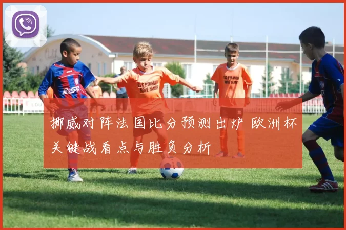 挪威对阵法国比分预测出炉 欧洲杯关键战看点与胜负分析