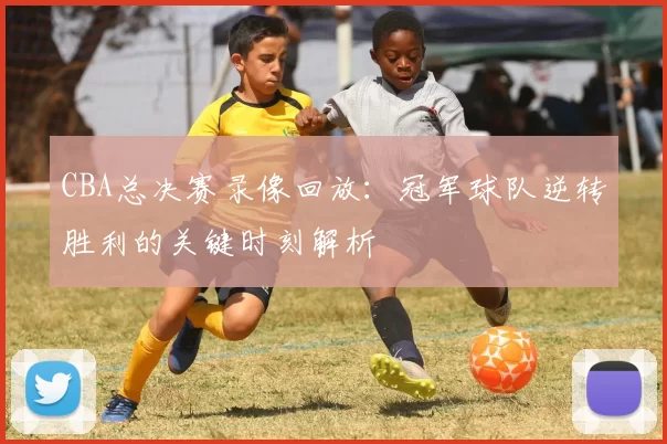 CBA总决赛录像回放：冠军球队逆转胜利的关键时刻解析