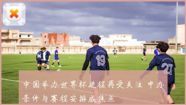 中国举办世界杯进程再受关注 申办条件与赛程安排成焦点