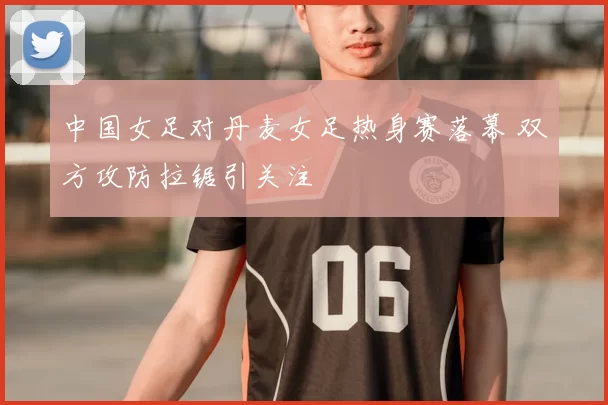 中国女足对丹麦女足热身赛落幕 双方攻防拉锯引关注