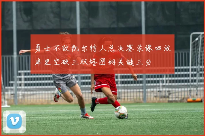 勇士不敌凯尔特人总决赛录像回放库里空砍三双塔图姆关键三分