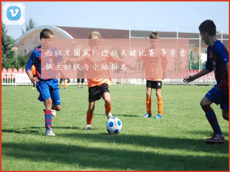 西班牙国家队迎战关键比赛 争夺晋级主动权与小组排名