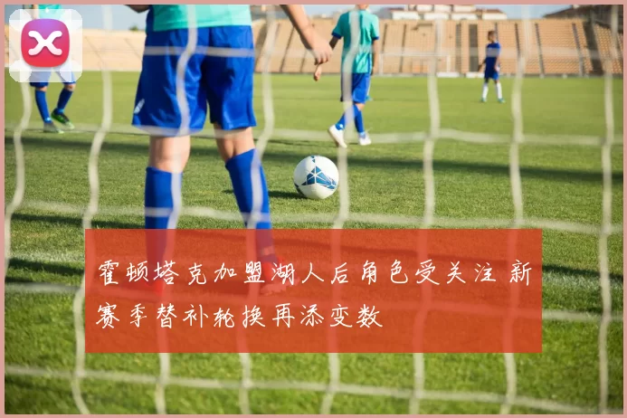 霍顿塔克加盟湖人后角色受关注 新赛季替补轮换再添变数