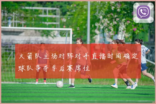 火箭队主场对阵对手直播时间确定球队争夺季后赛席位