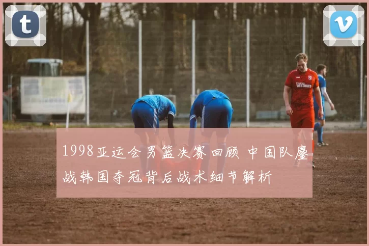 1998亚运会男篮决赛回顾 中国队鏖战韩国夺冠背后战术细节解析