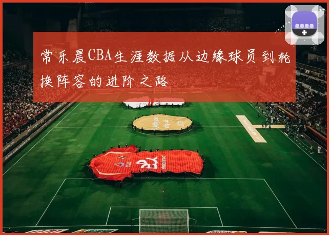 常乐晨CBA生涯数据从边缘球员到轮换阵容的进阶之路