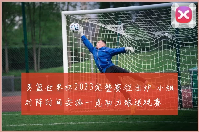 男篮世界杯2023完整赛程出炉 小组对阵时间安排一览助力球迷观赛